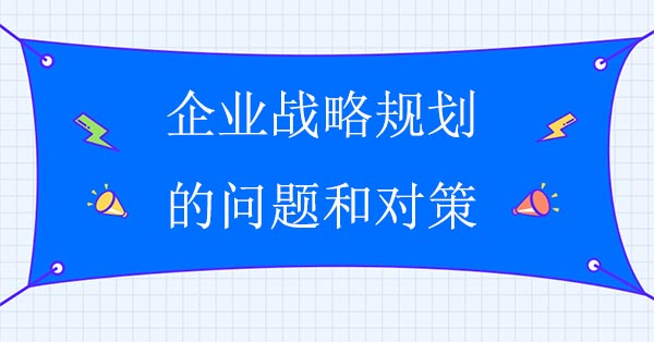 企業(yè)戰(zhàn)略規(guī)劃咨詢公司：企業(yè)戰(zhàn)略規(guī)劃的問題和對策