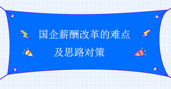 國企薪酬改革咨詢公司：國企薪酬改革的難點(diǎn)及思路對策