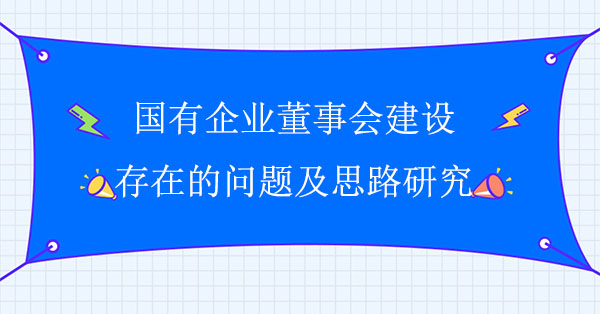 國有企業(yè)董事會(huì)建設(shè)存在的問題及思路研究