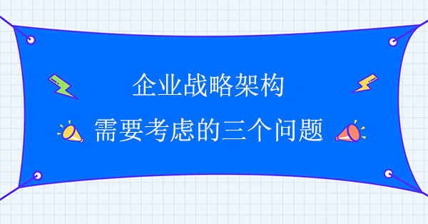 企業(yè)戰(zhàn)略架構(gòu)需要考慮的三個(gè)問題