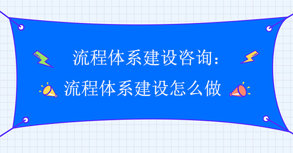 流程體系建設咨詢：流程體系建設怎么做