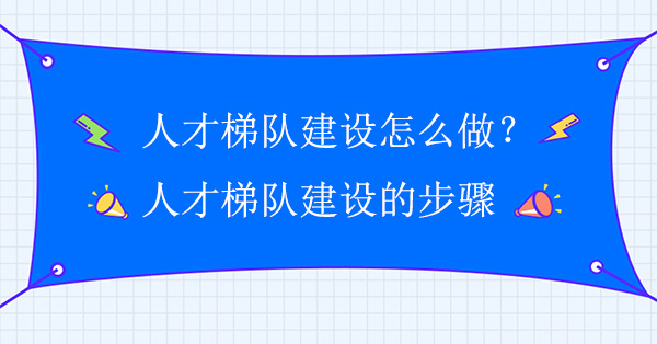 人才梯隊(duì)建設(shè)怎么做？人才梯隊(duì)建設(shè)實(shí)施方案步驟